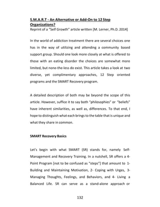 132
S.M.A.R.T - An Alternative or Add-On to 12 Step
Organizations?
Reprint of a “Self Growth” article written [M. Lerner, Ph.D. 2014]
In the world of addiction treatment there are several choices one
has in the way of utilizing and attending a community based
support group. Should one look more closely at what is offered to
those with an eating disorder the choices are somewhat more
limited, but none-the-less do exist. This article takes a look at two
diverse, yet complimentary approaches, 12 Step oriented
programs and the SMART Recovery program.
A detailed description of both may be beyond the scope of this
article. However, suffice it to say both “philosophies” or “beliefs”
have inherent similarities, as well as, differences. To that end, I
hope to distinguish what each brings to the table that is unique and
what they share in common.
SMART Recovery Basics
Let’s begin with what SMART (SR) stands for, namely Self-
Management and Recovery Training. In a nutshell, SR offers a 4-
Point Program [not to be confused as “steps”] that amount to 1-
Building and Maintaining Motivation, 2- Coping with Urges, 3-
Managing Thoughts, Feelings, and Behaviors, and 4- Living a
Balanced Life. SR can serve as a stand-alone approach or
 