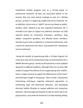 133
compliment another program such as a 12-step group or
professional treatment. SR does not necessarily adhere to the
premise that one need attend meetings as part of a lifelong
process, as there is a beginning, middle and end to treatment for
an addiction. Hence once an “addict” you are not always an addict.
Another, what I believe to be very important distinction, SR is
intended to be open to support any addiction and does not hold
separate groups for compulsive overeaters, alcoholics, drug
addicts, compulsive gamblers, and affected family members.
Virtually anyone with an addictive or compulsive behavior[s] with
a desire for abstinence from these, may benefit from attendance
and are welcomed.
Having the benefit of experiencing both a 12-Step Program for
many years and, more recently becoming a trained facilitator for a
SMART Recovery group, I would say SR represents a more updated
approach to addictive problems. Although there are no bona fide
studies to support the efficacy of one support group over another,
there is ample research to support the effectiveness of the“tools”
and techniques taught in the groups. These include motivational
interviewing techniques, cognitive behavioral approaches to
confronting urges and destructive behaviors, and developing
alternate healthy lifestyles to replace addictive and compulsive
behaviors. SR encourages participants to take an active role in the
group process, and unlike the format of a 12-Step meeting, talking
 