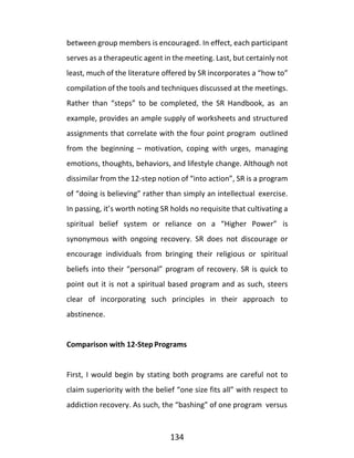 134
between group members is encouraged. In effect, each participant
serves as a therapeutic agent in the meeting. Last, but certainly not
least, much of the literature offered by SR incorporates a “how to”
compilation of the tools and techniques discussed at the meetings.
Rather than “steps” to be completed, the SR Handbook, as an
example, provides an ample supply of worksheets and structured
assignments that correlate with the four point program outlined
from the beginning – motivation, coping with urges, managing
emotions, thoughts, behaviors, and lifestyle change. Although not
dissimilar from the 12-step notion of “into action”, SR is a program
of “doing is believing” rather than simply an intellectual exercise.
In passing, it’s worth noting SR holds no requisite that cultivating a
spiritual belief system or reliance on a “Higher Power” is
synonymous with ongoing recovery. SR does not discourage or
encourage individuals from bringing their religious or spiritual
beliefs into their “personal” program of recovery. SR is quick to
point out it is not a spiritual based program and as such, steers
clear of incorporating such principles in their approach to
abstinence.
Comparison with 12-Step Programs
First, I would begin by stating both programs are careful not to
claim superiority with the belief “one size fits all” with respect to
addiction recovery. As such, the “bashing” of one program versus
 