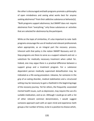 135
the other is discouraged and both programs promote a philosophy
of open mindedness and seeing what works best for anyone
seeking abstinence* from their addictive substance or behavior[s].
*Both programs support abstinence, but SMART does not require
abstinence from "everything," only those substances or activities
that are selected for abstinence by the participant.
While on the topic of similarities, it’s also important to note both
programs encourage the use of medical and relevant professionals
when appropriate, as an integral part the recovery process.
Inherent with that policy is the notion SMART Recovery and 12-
Step programs are there to serve as a support network and not a
substitute for medically necessary treatment when called for.
Indeed, one may argue there is a practical difference between a
support group and a treatment program. For a substance
dependent person medically supervised detoxification may be
indicated as a life-saving procedure. Likewise, for someone in the
grip of an eating disorder, medical stabilization and a structured
setting may be necessary to gain a foothold in the beginningstage
of the recovery journey. Yet for others, the frequently associated
mental health issues, such as depression, may require the use ofa
suitable medication, and so on. Although I could go on with a list
of other relevant common denominators, I would suggest
someone approach each with an open mind and experience both
groups a fair number of times, to be in a position to choose which,
 