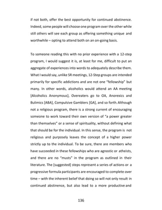 136
if not both, offer the best opportunity for continued abstinence.
Indeed, some people will choose one program over the other while
still others will see each group as offering something unique and
worthwhile – opting to attend both on an on-going basis.
To someone reading this with no prior experience with a 12-step
program, I would suggest it is, at least for me, difficult to put an
aggregate of experiences into words to adequately describe them.
What I would say, unlike SR meetings, 12-Step groups are intended
primarily for specific addictions and are not one “fellowship” but
many. In other words, alcoholics would attend an AA meeting
[Alcoholics Anonymous], Overeaters go to OA, Anorexics and
Bulimics [ABA], Compulsive Gamblers [GA], and so forth.Although
not a religious program, there is a strong current of encouraging
someone to work toward their own version of “a power greater
than themselves” or a sense of spirituality, without defining what
that should be for the individual. In this sense, the program is not
religious and purposely leaves the concept of a higher power
strictly up to the individual. To be sure, there are members who
have succeeded in these fellowships who are agnostic or atheists,
and there are no “musts” in the program as outlined in their
literature. The [suggested] steps represent a series of actions or a
progressive formula participants are encouraged to complete over
time – with the inherent belief that doing so will not only result in
continued abstinence, but also lead to a more productive and
 