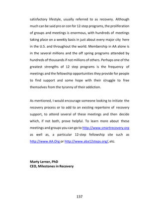 137
satisfactory lifestyle, usually referred to as recovery. Although
much can be said pro or con for 12-step programs, the proliferation
of groups and meetings is enormous, with hundreds of meetings
taking place on a weekly basis in just about every major city here
in the U.S. and throughout the world. Membership in AA alone is
in the several millions and the off spring programs attended by
hundreds of thousands if not millions of others. Perhaps one of the
greatest strengths of 12 step programs is the frequency of
meetings and the fellowship opportunities they provide for people
to find support and some hope with their struggle to free
themselves from the tyranny of their addiction.
As mentioned, I would encourage someone looking to initiate the
recovery process or to add to an existing repertoire of recovery
support, to attend several of these meetings and then decide
which, if not both, prove helpful. To learn more about these
meetings and groups you can go to http://www.smartrecovery.org
as well as, a particular 12-step fellowship site such as
http://www.AA.Org or http://www.aba12steps.org/,etc.
Marty Lerner, PhD
CEO, Milestones in Recovery
 