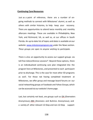 138
Continuing Care Resources
Just as a point of reference, there are a number of on-
going methods to connect with Milestones’ alumni, as well as
others with similar histories, to help keep your recovery.
There are opportunities to attend twice monthly and monthly
aftercare meetings. These are available in Philadelphia, New
York, and Richmond, VA, as well as, at our offices in South
Florida. An up-to-date list of topics and dates is available onour
website: www.milestonesprogram.org under the News section.
These groups are open to anyone wishing to participate.
There is also an opportunity to access our support groups via
toll-free teleconference sessions*. Beyond these options, there
is an individualized continuing care plan integrated into the
program here at Milestones, and presented to each participant
prior to discharge. This is the case for most other ED programs
as well. For those not having completed treatment at
Milestones, we offer group and message board forums on our
social networking groups at Facebook and Yahoo Groups,which
can be accessed via our website’s home page.
Last, but certainly not least, are groups such as OA (Overeaters
Anonymous), ABA (Anorexics and Bulimics Anonymous), and
a variety of other relevant 12-Step and non-12-Step support
 