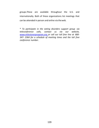 139
groups.These are available throughout the U.S. and
internationally. Both of these organizations list meetings that
can be attended in person and online via theweb.
* To participate in the eating disorders support group via
teleconference calls, contact us via our website,
www.milestonesprogram.org or call our toll free line at 800-
347- 2364 for a schedule of meeting times and the toll free
conference number.
 