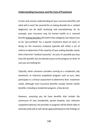140
Understanding Insurance and the Cost ofTreatment
A clear and concise understanding of your insurance benefits and
what will or won’t be covered for an eating disorder [or a related
diagnosis] can be both confusing and overwhelming. As an
example, your insurance may list mental health as a covered
benefit [eating disorders fall within that category], but require you
to be “pre-certified” for a specific treatment [level of care]. In
doing so, the insurance company typically will utilize a set of
criteria to determine if the severity of your eating disorder meets
their criteria for “medical necessity”. As such, it’s possible you may
have the benefit, but are denied access to the program or level of
care you are looking for.
Typically, when someone considers coming to a residential, day
treatment, or intensive outpatient program such as ours, they
participate in a clinical assessment to determine their treatment
needs. Although most insurance benefits include mental health
benefits, including a residential program, a few do not.
However, assuming you do have benefits that include the
continuum of care [residential, partial hospital, and intensive
outpatient options], the provider or program will be better able to
estimate what will or will not be approved based on the findings of
 