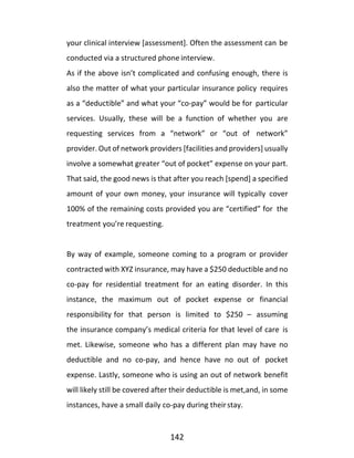 142
your clinical interview [assessment]. Often the assessment can be
conducted via a structured phone interview.
As if the above isn’t complicated and confusing enough, there is
also the matter of what your particular insurance policy requires
as a “deductible” and what your “co-pay” would be for particular
services. Usually, these will be a function of whether you are
requesting services from a “network” or “out of network”
provider. Out of network providers [facilities and providers] usually
involve a somewhat greater “out of pocket” expense on your part.
That said, the good news is that after you reach [spend] a specified
amount of your own money, your insurance will typically cover
100% of the remaining costs provided you are “certified” for the
treatment you’re requesting.
By way of example, someone coming to a program or provider
contracted with XYZ insurance, may have a $250 deductible and no
co-pay for residential treatment for an eating disorder. In this
instance, the maximum out of pocket expense or financial
responsibility for that person is limited to $250 – assuming
the insurance company’s medical criteria for that level of care is
met. Likewise, someone who has a different plan may have no
deductible and no co-pay, and hence have no out of pocket
expense. Lastly, someone who is using an out of network benefit
will likely still be covered after their deductible is met,and, in some
instances, have a small daily co-pay during theirstay.
 