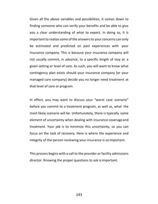 143
Given all the above variables and possibilities, it comes down to
finding someone who can verify your benefits and be able to give
you a clear understanding of what to expect. In doing so, it is
important to realize some of the answers to your concerns can only
be estimated and predicted on past experiences with your
insurance company. This is because your insurance company will
not usually commit, in advance, to a specific length of stay at a
given setting or level of care. As such, you will want to know what
contingency plan exists should your insurance company [or your
managed care company] decide you no longer need treatment at
that level of care or program.
In effect, you may want to discuss your “worst case scenario”
before you commit to a treatment program, as well as, what the
most likely scenario will be. Unfortunately, there is typically some
element of uncertainty when dealing with insurance coverageand
treatment. Your job is to minimize this uncertainty, so you can
focus on the task of recovery. Here is where the experience and
integrity of the person reviewing your insurance is so important.
This process begins with a call to the provider or facility admissions
director. Knowing the proper questions to ask is important.
 