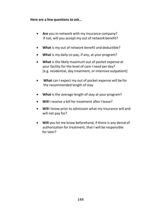 144
Here are a few questions to ask…
• Are you in-network with my insurance company?
If not, will you accept my out of network benefit?
• What is my out of network benefit and deductible?
• What is my daily co-pay, if any, at your program?
• What is the likely maximum out of pocket expense at
your facility for the level of care I need per day?
[e.g. residential, day treatment, or intensive outpatient]
• What can I expect my out of pocket expense will befor
the recommended length of stay
• What is the average length of stay at your program?
• Will I receive a bill for treatment after I leave?
• Will I know prior to admission what my insurance will and
will not pay for?
• Will you let me know beforehand, if there is any denial of
authorization for treatment, that I will be responsible
for later?
 