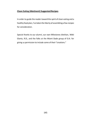 145
Clean Eating (Abstinent) Suggested Recipes
In order to guide the reader toward the spirit of clean eating and a
healthy food plan, I’ve taken the liberty of assembling a few recipes
for consideration.
Special thanks to our alumni, our own Milestones dietitian, Nikki
Glantz, R.D., and the folks at the Miami Dade group of O.A. for
giving us permission to include some of their “creations.”
 