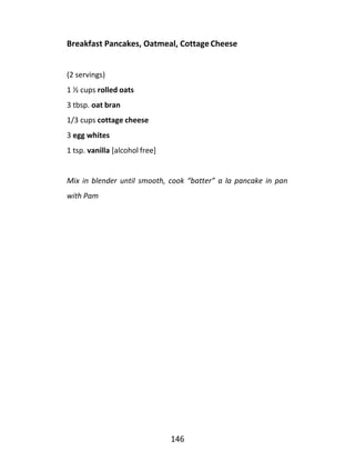146
Breakfast Pancakes, Oatmeal, CottageCheese
(2 servings)
1 ½ cups rolled oats
3 tbsp. oat bran
1/3 cups cottage cheese
3 egg whites
1 tsp. vanilla [alcohol free]
Mix in blender until smooth, cook “batter” a la pancake in pan
with Pam
 
