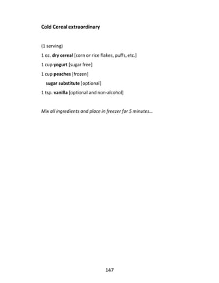 147
Cold Cereal extraordinary
(1 serving)
1 oz. dry cereal [corn or rice flakes, puffs, etc.]
1 cup yogurt [sugar free]
1 cup peaches [frozen]
sugar substitute [optional]
1 tsp. vanilla [optional and non-alcohol]
Mix all ingredients and place in freezer for 5 minutes…
 