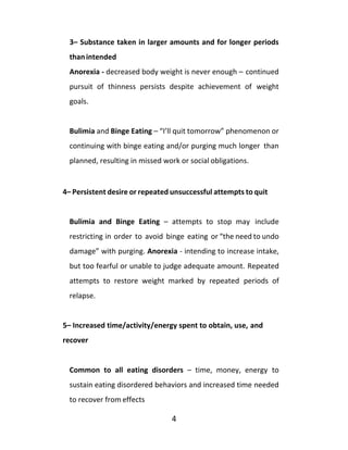 4
3– Substance taken in larger amounts and for longer periods
thanintended
Anorexia - decreased body weight is never enough – continued
pursuit of thinness persists despite achievement of weight
goals.
Bulimia and Binge Eating – “I’ll quit tomorrow” phenomenon or
continuing with binge eating and/or purging much longer than
planned, resulting in missed work or social obligations.
4– Persistent desire or repeated unsuccessful attempts to quit
Bulimia and Binge Eating – attempts to stop may include
restricting in order to avoid binge eating or “the need to undo
damage” with purging. Anorexia - intending to increase intake,
but too fearful or unable to judge adequate amount. Repeated
attempts to restore weight marked by repeated periods of
relapse.
5– Increased time/activity/energy spent to obtain, use, and
recover
Common to all eating disorders – time, money, energy to
sustain eating disordered behaviors and increased time needed
to recover from effects
 