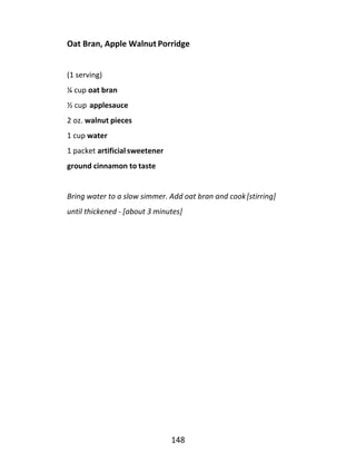 148
Oat Bran, Apple Walnut Porridge
(1 serving)
¼ cup oat bran
½ cup applesauce
2 oz. walnut pieces
1 cup water
1 packet artificial sweetener
ground cinnamon to taste
Bring water to a slow simmer. Add oat bran and cook[stirring]
until thickened - [about 3 minutes]
 