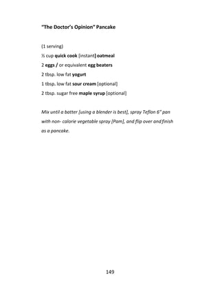 149
“The Doctor’s Opinion” Pancake
(1 serving)
½ cup quick cook [instant] oatmeal
2 eggs / or equivalent egg beaters
2 tbsp. low fat yogurt
1 tbsp. low fat sour cream [optional]
2 tbsp. sugar free maple syrup [optional]
Mix until a batter [using a blender is best], spray Teflon 6” pan
with non- calorie vegetable spray [Pam], and flip over andfinish
as a pancake.
 