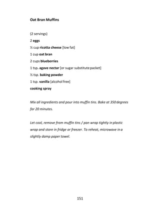 151
Oat Bran Muffins
(2 servings)
2 eggs
½ cup ricotta cheese [low fat]
1 cup oat bran
2 cups blueberries
1 tsp. agave nectar [or sugar substitutepacket]
½ tsp. baking powder
1 tsp. vanilla [alcohol free]
cooking spray
Mix all ingredients and pour into muffin tins. Bake at 350degrees
for 20 minutes.
Let cool, remove from muffin tins / pan wrap tightly in plastic
wrap and store in fridge or freezer. To reheat, microwave in a
slightly damp paper towel.
 