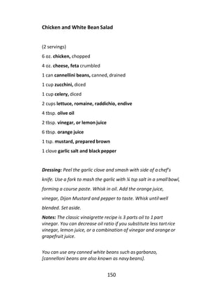 150
Chicken and White Bean Salad
(2 servings)
6 oz. chicken, chopped
4 oz. cheese, feta crumbled
1 can cannellini beans, canned, drained
1 cup zucchini, diced
1 cup celery, diced
2 cups lettuce, romaine, raddichio, endive
4 tbsp. olive oil
2 tbsp. vinegar, or lemon juice
6 tbsp. orange juice
1 tsp. mustard, prepared brown
1 clove garlic salt and black pepper
Dressing: Peel the garlic clove and smash with side of a chef’s
knife. Use a fork to mash the garlic with ¼ tsp salt in a small bowl,
forming a course paste. Whisk in oil. Add the orange juice,
vinegar, Dijon Mustard and pepper to taste. Whisk until well
blended. Set aside.
Notes: The classic vinaigrette recipe is 3 parts oil to 1 part
vinegar. You can decrease oil ratio if you substitute less tartrice
vinegar, lemon juice, or a combination of vinegar and orangeor
grapefruit juice.
You can use any canned white beans such as garbanzo,
[cannelloni beans are also known as navy beans].
 