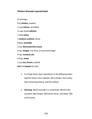 152
Chicken Avocado Layered Salad
(2 servings)
8 oz chicken, cooked
2 cups lettuce, shredded
½ cups sliced radishes
1 stalk celery
1 medium scallions, sliced
8 tbsp. avocados
½ tsp. Worcestershire sauce
3 tsp. vinegar, rice wine, or any kind vinegar
¼ tsp. mustard, dry
4 tbsp. water
1 cup rice, brown, cooked
Salt and pepper to taste
1. In a large bowl, layer ingredients in the following order:
half the lettuce then radishes, then chicken, then celery,
then remaining lettuce, and the scallion.
2. Dressing: Mash avocado in a small bowl. Blend in dry
mustard. Add vinegar, Worcester sauce, and water. Mix
until creamy
 