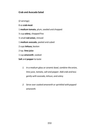 153
Crab and Avocado Salad
(2 servings)
8 oz crab meat
1 medium tomato, plum, seeded and chopped
½ cup celery, chopped fine
½ small red onion, minced
1 medium avocado, peeled and cubed
2 cups lettuce, boston
2 tsp. lime juice
1 cup amaranth. cooked
Salt and pepper to taste
1. In a medium glass or ceramic bowl, combine the onion,
lime juice, tomato, salt and pepper. Add crab and toss
gently with avocado, lettuce, and celery
2. Serve over cooked amaranth or sprinkled with popped
amaranth.
 