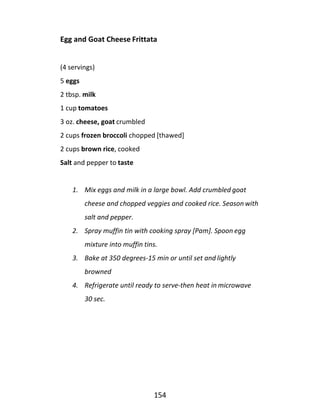 154
Egg and Goat Cheese Frittata
(4 servings)
5 eggs
2 tbsp. milk
1 cup tomatoes
3 oz. cheese, goat crumbled
2 cups frozen broccoli chopped [thawed]
2 cups brown rice, cooked
Salt and pepper to taste
1. Mix eggs and milk in a large bowl. Add crumbled goat
cheese and chopped veggies and cooked rice. Season with
salt and pepper.
2. Spray muffin tin with cooking spray [Pam]. Spoon egg
mixture into muffin tins.
3. Bake at 350 degrees-15 min or until set and lightly
browned
4. Refrigerate until ready to serve-then heat in microwave
30 sec.
 
