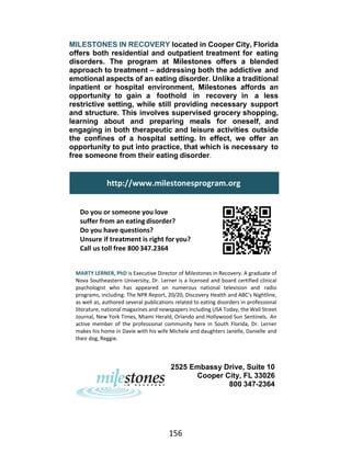 156
MILESTONES IN RECOVERY located in Cooper City, Florida
offers both residential and outpatient treatment for eating
disorders. The program at Milestones offers a blended
approach to treatment – addressing both the addictive and
emotional aspects of an eating disorder. Unlike a traditional
inpatient or hospital environment, Milestones affords an
opportunity to gain a foothold in recovery in a less
restrictive setting, while still providing necessary support
and structure. This involves supervised grocery shopping,
learning about and preparing meals for oneself, and
engaging in both therapeutic and leisure activities outside
the confines of a hospital setting. In effect, we offer an
opportunity to put into practice, that which is necessary to
free someone from their eating disorder.
Do you or someone you love
suffer from an eating disorder?
Do you have questions?
Unsure if treatment is right for you?
Call us toll free 800 347.2364
MARTY LERNER, PhD is Executive Director of Milestones in Recovery. A graduate of
Nova Southeastern University, Dr. Lerner is a licensed and board certified clinical
psychologist who has appeared on numerous national television and radio
programs, including: The NPR Report, 20/20, Discovery Health and ABC’s Nightline,
as well as, authored several publications related to eating disorders in professional
literature, national magazines and newspapers including USA Today, the Wall Street
Journal, New York Times, Miami Herald, Orlando and Hollywood Sun Sentinels. An
active member of the professional community here in South Florida, Dr. Lerner
makes his home in Davie with his wife Michele and daughters Janelle, Danielle and
their dog, Reggie.
2525 Embassy Drive, Suite 10
Cooper City, FL 33026
800 347-2364
http://www.milestonesprogram.org
 