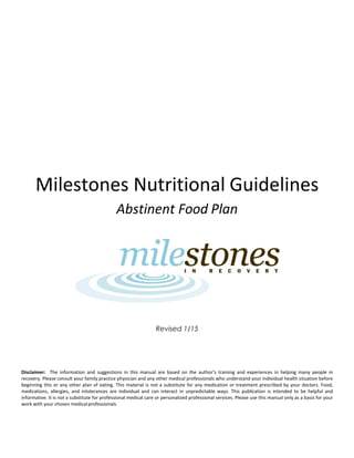 Milestones Nutritional Guidelines
Abstinent Food Plan
Revised 1/15
Disclaimer: The information and suggestions in this manual are based on the author’s training and experiences in helping many people in
recovery. Please consult your family practice physician and any other medical professionals who understand your individual health situation before
beginning this or any other plan of eating. This material is not a substitute for any medication or treatment prescribed by your doctors. Food,
medications, allergies, and intolerances are individual and can interact in unpredictable ways. This publication is intended to be helpful and
informative. It is not a substitute for professional medical care or personalized professional services. Please use this manual only as a basis for your
work with your chosen medicalprofessionals.
 