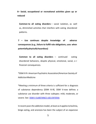 5
6– Social, occupational or recreational activities given up or
reduced
Common to all eating disorders – social isolation, as well
as, diminished activities that interfere with eating disordered
patterns.
7 – Use continues despite knowledge of adverse
consequences (e.g., failure to fulfill role obligations, uses when
potentiallyphysicallyhazardous)
Common to all eating disorders – continued eating
disordered behaviors, despite physical, emotional, social, o r
financial consequences.
*DSM IV R- American Psychiatric Association/American Society of
AddictionMedicine
*Meeting a minimum of three criteria is sufficient for a diagnosis
of substance dependency [DSM IV-R]. DSM V-now defines a
substance use disorder with three subtypes: mild, moderate, or
severe. See: DSM V SUBSTANCE USECRITERIA
In recent years the addiction model, at least as it applies to bulimia,
binge eating, and anorexia has been the subject of an expansive
 