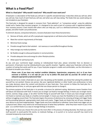 2
What is a Food Plan?
What is a food plan? Why would I need one? Why would I ever want one?
A food plan is a description of the foods you will eat in a specific and planned way: it describes what you will eat, when
you will eat, how much of each food you will eat, and when you will stop eating. The foods that you avoid eating are
not included on your food plan.
This food plan is designed for people in recovery from “food addiction”, or “compulsive eating”, using the addictive
model and a Twelve Step recovery program. It is designed to be used as part of a process with a registered dietitian.
Your recovery process is best shared with others who can help you, such as a dietitian/nutritionist, sponsor, support
people, and other health care professionals.
To diminish abusive, compulsive behaviors, recovery food plans have thesecharacteristics:
• Remove all foods, which set off or perpetuate inappropriate or self-destructive foodbehaviors
• Meet the nutrient requirements of the body
• Minimize food cravings
• Provide enough food to feel satiated - not ravenous or overstuffed throughout theday
• Help manage any medical problems
• Be flexible enough to allow participation in normal activities
• Provide adequate time and energy for other lifestyleactivities
• Allow space for spiritual pursuits
As you and your nutritionist begin creating an individualized food plan, please remember that no decision is
permanent. A food plan must be individualized to your specific situation. Together, adjust your food plan until you find
a pattern of eating that works well for you. If your food plan program is stable and comfortable, use the information in
this book to broaden your choices.
Please note: If you have any medical condition (diabetes, hypertension, pregnancy, etc.) or if you have
anorexia or bulimia, it is not safe for you to try to follow this food plan by yourself. Be certain to get
adequate appropriate professional help!
Please do not try to create a food plan on your own. By picking up this booklet, you know that solving this problem by
yourself has not worked. Choose one person, like your registered dietitian or other health care professional, to help
you make decisions about the content and direction of your food plan. Then commit to follow the food plan for a
specified period of time, or until you agree with that one chosen person to changeit.
The primary purpose of the food plan is to provide a structure for abstinent eating. Abstinence means freedom from
self-abuse and obsession with food. It means you no longer use food to manage feelings; it means you no longer starve,
restrict, overeat, binge, purge, or do other harmful things to yourself with food. It means you have enough nutrient-
rich foods to maintain your body at a healthy normal weight. It means you have the flexibility to live a joyful, useful life
without struggling around food. The food plan begins the process of abstinence by removing all binge and trigger foods
and by providing balanced, appropriately sized meals and snacks. Trigger foods are foods that set off your cravings or
your desire to use food inappropriately. Trigger foods vary from individual to individual. Some foods may trigger you on
a physical level. Others may need to be removed because of what they symbolize - what they have meant to you in the
past - as a comfort food or as a way to manage feelings orsituations.
Binge foods are those you choose first and use the most often in the process of eating abusively. Any food you used to
stuff yourself, to avoid painful life events, to medicate feelings, or to punish or to nurture yourself may need to be
removed temporarily or permanently.
 