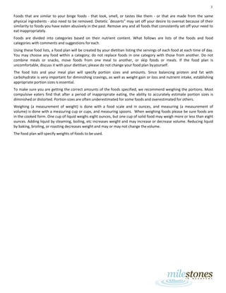 3
Foods that are similar to your binge foods - that look, smell, or tastes like them - or that are made from the same
physical ingredients - also need to be removed. Dietetic “
desserts” may set off your desire to overeat because of their
similarity to foods you have eaten abusively in the past. Remove any and all foods that consistently set off your need to
eat inappropriately.
Foods are divided into categories based on their nutrient content. What follows are lists of the foods and food
categories with comments and suggestions for each.
Using these food lists, a food plan will be created by your dietitian listing the servings of each food at each time of day.
You may choose any food within a category; do not replace foods in one category with those from another. Do not
combine meals or snacks, move foods from one meal to another, or skip foods or meals. If the food plan is
uncomfortable, discuss it with your dietitian; please do not change your food plan byyourself.
The food lists and your meal plan will specify portion sizes and amounts. Since balancing protein and fat with
carbohydrate is very important for diminishing cravings, as well as weight gain or loss and nutrient intake, establishing
appropriate portion sizes is essential.
To make sure you are getting the correct amounts of the foods specified, we recommend weighing the portions. Most
compulsive eaters find that after a period of inappropriate eating, the ability to accurately estimate portion sizes is
diminished or distorted. Portion sizes are often underestimated for some foods and overestimated for others.
Weighing (a measurement of weight) is done with a food scale and in ounces, and measuring (a measurement of
volume) is done with a measuring cup or cups, and measuring spoons. When weighing foods please be sure foods are
in the cooked form. One cup of liquid weighs eight ounces, but one cup of solid food may weigh more or less than eight
ounces. Adding liquid by steaming, boiling, etc increases weight and may increase or decrease volume. Reducing liquid
by baking, broiling, or roasting decreases weight and may or may not change thevolume.
The food plan will specify weights of foods to be used.
 
