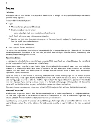 4
Sugars
Definition
A carbohydrate is a food nutrient that provides a major source of energy. The main form of carbohydrate used to
generate energy is glucose.
There are 3 types of carbohydrates:
• Sugars
Y Monosaccharides (glucose and fructose)
Y Disaccharides (sucrose and lactose)
• occur naturally in fruit, some vegetables, milk, andsweets
• Starch - foods with many sugar molecules strung together
Y Digestion and absorption depends on the structure of the starch, how it is packaged in the plant source, and
how the food is processed and cooked.
• cereals, grains, and legumes
• Fiber - starches that are not digested
The sugars that are absorbed after digestion are responsible for increasing blood glucose concentration. This can be
affected by the other foods eaten at the same time, the speed with which your stomach empties, and the way your
intestines and other body processes work.
Recommendations
In a compulsive eater, bulimic, or anorexic, large amounts of high-sugar foods are believed to cause the mental and
physical responses that lead to inappropriate eatingbehavior.
Because sugar occurs naturally in many healthy foods, it is not advisable to remove all sugars from your food plan.
However, it is necessary to reduce your intake of sugars to the point where your physical cravings are no longer
triggered. This point varies from person to person. To begin, this plan removes nearly all added sugars and all high-
sugar foods, sweets, and desserts.
Sugars are added to all sorts of foods in processing, and some foods contain primarily sugar and fat. Remove all foods
with unnecessarily added sugars. Balance carbohydrate sources with protein and fat. Read labels; in order to reduce
food cravings, sugar needs to be after the first four ingredients on the ingredient list. Some people may need to be
even more rigorous. If your cravings continue, remove all of the foods with any sugar in the ingredient list. Discuss this
matter with your dietitian and do whatever works to best manage your triggers andcravings.
If there are three or more sugars in a food, even below the fifth ingredient, check with your dietitian before using it.
Beware of “sugar-free”
By definition a “sugar-free” product does not contain carbohydrates in a form simple enough to cause dental cavities.
The label term “sugar-free” is not related to the amount of carbohydrates in a food. A food labeled “
sugar-free” may
actually get 100% of its calories from carbohydrates to which you aresensitive!
Sugar has many names, some of which do not sound like sugar. Following is a list of some of the different names for
sugar and sugar analogs. Read all the labels on the foods you eat carefully, as sugar is hidden in the most unexpected
places.
 