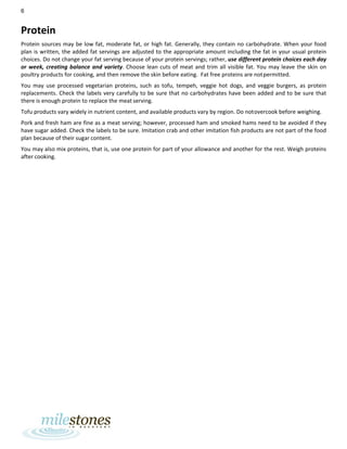 6
Protein
Protein sources may be low fat, moderate fat, or high fat. Generally, they contain no carbohydrate. When your food
plan is written, the added fat servings are adjusted to the appropriate amount including the fat in your usual protein
choices. Do not change your fat serving because of your protein servings; rather, use different protein choices each day
or week, creating balance and variety. Choose lean cuts of meat and trim all visible fat. You may leave the skin on
poultry products for cooking, and then remove the skin before eating. Fat free proteins are notpermitted.
You may use processed vegetarian proteins, such as tofu, tempeh, veggie hot dogs, and veggie burgers, as protein
replacements. Check the labels very carefully to be sure that no carbohydrates have been added and to be sure that
there is enough protein to replace the meat serving.
Tofu products vary widely in nutrient content, and available products vary by region. Do notovercook before weighing.
Pork and fresh ham are fine as a meat serving; however, processed ham and smoked hams need to be avoided if they
have sugar added. Check the labels to be sure. Imitation crab and other imitation fish products are not part of the food
plan because of their sugar content.
You may also mix proteins, that is, use one protein for part of your allowance and another for the rest. Weigh proteins
after cooking.
 