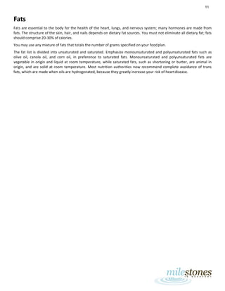 11
Fats
Fats are essential to the body for the health of the heart, lungs, and nervous system; many hormones are made from
fats. The structure of the skin, hair, and nails depends on dietary fat sources. You must not eliminate all dietary fat; fats
should comprise 20-30% of calories.
You may use any mixture of fats that totals the number of grams specified on your foodplan.
The fat list is divided into unsaturated and saturated. Emphasize monounsaturated and polyunsaturated fats such as
olive oil, canola oil, and corn oil, in preference to saturated fats. Monounsaturated and polyunsaturated fats are
vegetable in origin and liquid at room temperature, while saturated fats, such as shortening or butter, are animal in
origin, and are solid at room temperature. Most nutrition authorities now recommend complete avoidance of trans
fats, which are made when oils are hydrogenated, because they greatly increase your risk of heartdisease.
 