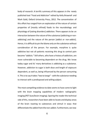 6
body of research. A terrific summary of this appears in the newly
published text “Food and Addiction” edited by Kelly Brownell and
Mark Gold, Oxford University Press, 2012. The concentration of
this effort has ranged from an exploration of the nature of certain
properties of [mostly refined] foods to the neurobiology and
physiology of [eating disorders] addiction. There appears to be an
interaction between the nature of the substance [addicting or non-
addicting] and the nature of the person [addict or non-addict].
Hence, it is difficult to pin the blame only on the substance without
consideration of the person. For example, morphine is quite
addictive but not all patients receiving this drug to control pain
become “addicts.” Still others, who have a history of addiction, are
more vulnerable to becoming dependent on the drug. We know
today sugar and its’ many derivatives is addicting as a substance.
However, addiction to sugar is both dose and length of exposure
dependent, as well as, being influenced by the person consuming
it. This is to say it takes “two to tango” - with the substance needing
to interact with a predisposed and willingsubject.
The most compelling evidence to date seems to have come to light
with the brain mapping capabilities of modern radiographic
imaging (PET Scan/brain imaging). Sparing the reader the technical
side of this, researchers have been able to locate and display areas
of the brain reacting to substances and stimuli in ways that
differentiate the addict from the non-addict. Furthermore, we now
 