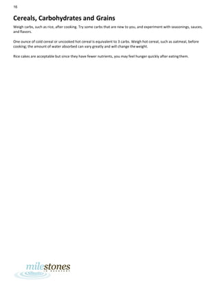 16
Cereals, Carbohydrates and Grains
Weigh carbs, such as rice, after cooking. Try some carbs that are new to you, and experiment with seasonings, sauces,
and flavors.
One ounce of cold cereal or uncooked hot cereal is equivalent to 3 carbs. Weigh hot cereal, such as oatmeal, before
cooking; the amount of water absorbed can vary greatly and will change theweight.
Rice cakes are acceptable but since they have fewer nutrients, you may feel hunger quickly after eatingthem.
 