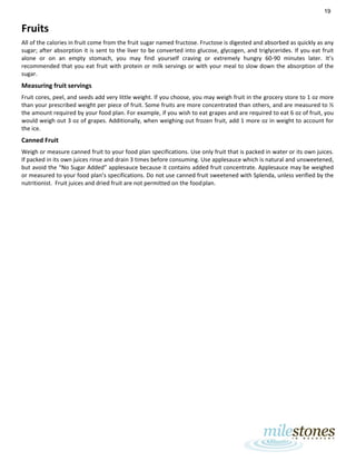 19
Fruits
All of the calories in fruit come from the fruit sugar named fructose. Fructose is digested and absorbed as quickly as any
sugar; after absorption it is sent to the liver to be converted into glucose, glycogen, and triglycerides. If you eat fruit
alone or on an empty stomach, you may find yourself craving or extremely hungry 60-90 minutes later. It’s
recommended that you eat fruit with protein or milk servings or with your meal to slow down the absorption of the
sugar.
Measuring fruit servings
Fruit cores, peel, and seeds add very little weight. If you choose, you may weigh fruit in the grocery store to 1 oz more
than your prescribed weight per piece of fruit. Some fruits are more concentrated than others, and are measured to ½
the amount required by your food plan. For example, if you wish to eat grapes and are required to eat 6 oz of fruit, you
would weigh out 3 oz of grapes. Additionally, when weighing out frozen fruit, add 1 more oz in weight to account for
the ice.
Canned Fruit
Weigh or measure canned fruit to your food plan specifications. Use only fruit that is packed in water or its own juices.
If packed in its own juices rinse and drain 3 times before consuming. Use applesauce which is natural and unsweetened,
but avoid the “No Sugar Added” applesauce because it contains added fruit concentrate. Applesauce may be weighed
or measured to your food plan’s specifications. Do not use canned fruit sweetened with Splenda, unless verified by the
nutritionist. Fruit juices and dried fruit are not permitted on the foodplan.
 