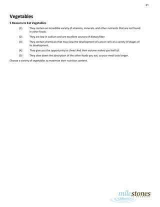 21
Vegetables
5 Reasons to Eat Vegetables
(1) They contain an incredible variety of vitamins, minerals, and other nutrients that are not found
in other foods.
(2) They are low in sodium and are excellent sources of dietaryfiber.
(3) They contain chemicals that may slow the development of cancer cells at a variety of stages of
its development.
(4) They give you the opportunity to chew! And their volume makes you feelfull.
(5) They slow down the absorption of the other foods you eat, so your meal lasts longer.
Choose a variety of vegetables to maximize their nutritioncontent.
 