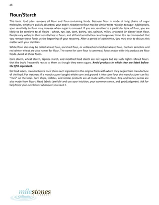 26
Flour/Starch
This basic food plan removes all flour and flour-containing foods. Because flour is made of long chains of sugar
molecules, which are quickly absorbed, your body’s reaction to flour may be similar to its reaction to sugar. Additionally,
your sensitivity to flour may increase when sugar is removed. If you are sensitive to a particular type of flour, you are
likely to be sensitive to all flours - wheat, rye, oat, corn, barley, soy, spinach, millet, artichoke or kidney bean flour.
People vary widely in their sensitivities to flours, and all food sensitivities can change over time. It is recommended that
you remove these foods at the beginning of your recovery. After a period of abstinence, you may wish to discuss this
matter with your dietitian.
White flour also may be called wheat flour, enriched flour, or unbleached enriched wheat flour. Durham semolina and
red winter wheat are also names for flour. The name for corn flour is cornmeal; foods made with this product are flour
foods. Avoid all these foods.
Corn starch, wheat starch, tapioca starch, and modified food starch are not sugars but are such highly refined flours
that the body frequently reacts to them as though they were sugars. Avoid products in which they are listed before
the fifth ingredient.
On food labels, manufacturers must state each ingredient in the original form with which they began their manufacture
of the food. For instance, if a manufacturer bought whole corn and ground it into corn flour the manufacturer can list
“corn” on the label. Corn chips, tortillas, and similar products are all made with corn flour. Rice and barley pastas are
also made from flours. Read labels carefully and use your intuition, your common sense, and good judgment. Ask for
help from your nutritionist whenever you need it.
 
