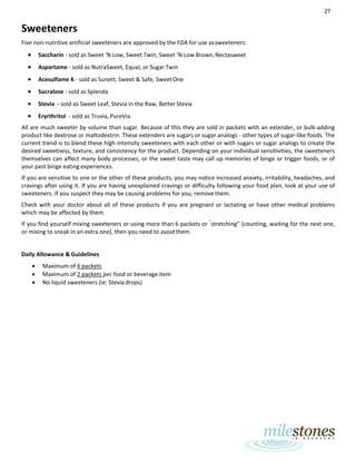 27
Sweeteners
Five non-nutritive artificial sweeteners are approved by the FDA for use assweeteners:
• Saccharin - sold as Sweet ‘N Low, Sweet Twin, Sweet ‘N Low Brown,Nectasweet
• Aspartame - sold as NutraSweet, Equal, or Sugar Twin
• Acesulfame K - sold as Sunett, Sweet & Safe, Sweet One
• Sucralose - sold as Splenda
• Stevia - sold as Sweet Leaf, Stevia in the Raw, Better Stevia
• Eryrthritol - sold as Truvia, PureVia
All are much sweeter by volume than sugar. Because of this they are sold in packets with an extender, or bulk-adding
product like dextrose or maltodextrin. These extenders are sugars or sugar analogs - other types of sugar-like foods. The
current trend is to blend these high intensity sweeteners with each other or with sugars or sugar analogs to create the
desired sweetness, texture, and consistency for the product. Depending on your individual sensitivities, the sweeteners
themselves can affect many body processes, or the sweet taste may call up memories of binge or trigger foods, or of
your past binge eating experiences.
If you are sensitive to one or the other of these products, you may notice increased anxiety, irritability, headaches, and
cravings after using it. If you are having unexplained cravings or difficulty following your food plan, look at your use of
sweeteners. If you suspect they may be causing problems for you, removethem.
Check with your doctor about all of these products if you are pregnant or lactating or have other medical problems
which may be affected by them.
If you find yourself mixing sweeteners or using more than 6 packets or “
stretching” (counting, waiting for the next one,
or mixing to sneak in an extra one), then you need to avoid them.
Daily Allowance & Guidelines
• Maximum of 6 packets
• Maximum of 2 packets per food or beverage item
• No liquid sweeteners (ie: Stevia drops)
 