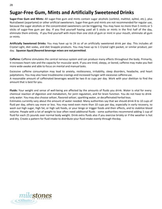 28
Sugar-Free Gum, Mints and Artificially Sweetened Drinks
Sugar-Free Gum and Mints: All sugar-free gum and mints contain sugar alcohols (sorbitol, maltitol, xylitol, etc.), plus
NutraSweet (aspartame) or other artificial sweeteners. Sugar-free gum and mints are not recommended for regular use,
because the sugar alcohols or the concentrated sweeteners can be triggering. You may have no more than 5 mints or 5
sticks of sugar-free gum per day. If you find yourself having used all 5 sticks or mints in the first half of the day,
eliminate them entirely. If you find yourself with more than one stick of gum or mint in your mouth, eliminate all gum
or mints.
Artificially Sweetened Drinks: You may have up to 24 oz of an artificially sweetened drink per day. This includes all
Crystal Light, diet sodas, and diet Snapple products. You may have up to 1 Crystal Light packet, or similar product, per
day. Squeeze liquid flavored beverage mixes are not permitted.
Caffeine: Caffeine stimulates the central nervous system and can produce many effects throughout the body. Primarily,
it increases heart rate and the capacity for muscular work. If you are tired, sleepy, or bored, caffeine may make you feel
more wide-awake and able to focus on mental and manualtasks.
Excessive caffeine consumption may lead to anxiety, restlessness, irritability, sleep disorders, headache, and heart
palpitations. You may also have troublesome cravings and increased hunger with excessive caffeineuse.
A reasonable amount of caffeinated beverages would be two 8 oz cups per day. Work with your dietitian to find the
amount that is best for you.
Fluids: Your weight and sense of well-being are affected by the amounts of fluids you drink. Water is vital for every
chemical reaction of digestion and metabolism, for joint regulation, and for brain function. You do not have to drink
only water. You may also choose seltzer, flavored seltzer, sparkling water, or decaffeinated herbal teas.
Estimates currently vary about the amount of water needed. Many authorities say that we should drink 8 to 10 cups of
fluid per day, others say more or less. You may need even more than 10 cups per day, especially in early recovery, to
wash out high sugar, high fat, or high salt foods, or your binge or trigger foods and their effects, and to stabilize blood
volume. People with a lot of weight to lose often need additional fluids - some authorities recommend adding 1 cup of
fluid for each 25 pounds over normal body weight. Drink extra fluids also if you exercise briskly or if the weather is hot
and dry. Create a pattern for fluid intake to distribute your fluid intake evenly through theday.
 