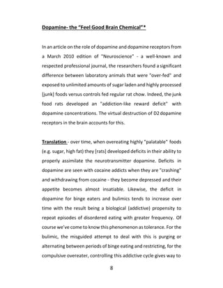 8
Dopamine- the “Feel Good Brain Chemical”*
In an article on the role of dopamine and dopamine receptors from
a March 2010 edition of "Neuroscience" - a well-known and
respected professional journal, the researchers found a significant
difference between laboratory animals that were "over-fed" and
exposed to unlimited amounts of sugar laden and highly processed
[junk] foods versus controls fed regular rat chow. Indeed, the junk
food rats developed an "addiction-like reward deficit" with
dopamine concentrations. The virtual destruction of D2dopamine
receptors in the brain accounts for this.
Translation - over time, when overeating highly "palatable" foods
(e.g. sugar, high fat) they [rats] developed deficits in their ability to
properly assimilate the neurotransmitter dopamine. Deficits in
dopamine are seen with cocaine addicts when they are "crashing"
and withdrawing from cocaine - they become depressed and their
appetite becomes almost insatiable. Likewise, the deficit in
dopamine for binge eaters and bulimics tends to increase over
time with the result being a biological (addictive) propensity to
repeat episodes of disordered eating with greater frequency. Of
course we’ve come to know this phenomenon as tolerance. For the
bulimic, the misguided attempt to deal with this is purging or
alternating between periods of binge eating and restricting, for the
compulsive overeater, controlling this addictive cycle gives way to
 
