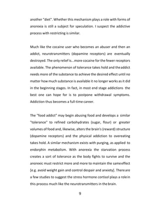 9
another "diet". Whether this mechanism plays a role with forms of
anorexia is still a subject for speculation. I suspect the addictive
process with restricting is similar.
Much like the cocaine user who becomes an abuser and then an
addict, neurotransmitters (dopamine receptors) are eventually
destroyed. The only relief is...more cocaine for the fewer receptors
available. The phenomenon of tolerance takes hold and theaddict
needs more of the substance to achieve the desired effect until no
matter how much substance is available it no longer works as it did
in the beginning stages. In fact, in most end stage addictions the
best one can hope for is to postpone withdrawal symptoms.
Addiction thus becomes a full-time career.
The "food addict" may begin abusing food and develops a similar
"tolerance" to refined carbohydrates (sugar, flour) or greater
volumes of food and, likewise, alters the brain's (reward) structure
(dopamine receptors) and the physical addiction to overeating
takes hold. A similar mechanism exists with purging, as applied to
endorphin metabolism. With anorexia the starvation process
creates a sort of tolerance as the body fights to survive and the
anorexic must restrict more and more to maintain the sameeffect
[e.g. avoid weight gain and control despair and anxiety]. Thereare
a few studies to suggest the stress hormone cortisol plays a rolein
this process much like the neurotransmitters in the brain.
 