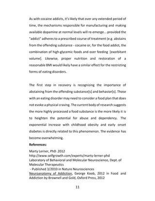 11
As with cocaine addicts, it's likely that over any extended period of
time, the mechanisms responsible for manufacturing and making
available dopamine at normal levels will re-emerge... provided the
"addict" adheres to a prescribed course of treatment (e.g. abstains
from the offending substance - cocaine or, for the food addict, the
combination of high-glycemic foods and over feeding [exorbitant
volume]. Likewise, proper nutrition and restoration of a
reasonable BMI would likely have a similar effect for the restricting
forms of eating disorders.
The first step in recovery is recognizing the importance of
abstaining from the offending substance[s] and behavior[s]. Those
with an eating disorder may need to consider a food plan that does
not evoke a physical craving. The current body of research suggests
the more highly processed a food substance is the more likely it is
to heighten the potential for abuse and dependency. The
exponential increase with childhood obesity and early onset
diabetes is directly related to this phenomenon. The evidence has
become overwhelming.
References:
Marty Lerner, PhD .2012
http://www.selfgrowth.com/experts/marty-lerner-phd
Laboratory of Behavioral and Molecular Neuroscience, Dept. of
Molecular Therapeutics
- Published 3/2010 in Nature Neurosciences
Neuroanatomy of Addiction, George Koob, 2012 in Food and
Addiction by Brownell and Gold, Oxford Press, 2012
 