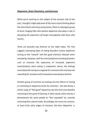 10
Dopamine, Brain Chemistry, and Anorexia
While we’re touching on the subject of the anorexic side of the
coin, I thought I might add some of the more recent thinking about
the role of brain chemistry and anorexia. There is a divergent group
of brain imaging folks who believe dopamine also plays a role in
disrupting the experience of hunger and appetite with those who
restrict.
There are basically two theories on the table today. The first
suggests overeating types of eating disorders involve dopamine
serving as the “reward” and feel good chemical released when
overeating. However, with the restricting forms of eating disorders
such as anorexia, the experience of increased dopamine
concentrations when eating is unpleasant. Hence, the feelings
associated with eating are negative for someone with anorexia and
rewarding for someone with compulsive overeating orbulimia.
Another group of scientists are looking into the effects of fasting
or restricting on dopamine levels for anorexics - the idea being a
similar surge of “feel good” dopamine, but this time stimulatedby
restricting to the point of starving. In other words, there may be a
phenomenon for some people to “feel rewarded” by severely
restricting their calorie intake. Accordingly, the more one restricts,
at least in the early stages of anorexia, the more dopamine is
 