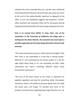 12
released, the more rewarded they are, and the more reinforced
restricting behavior becomes. No one knows why some are prone
to this end of the eating disorder spectrum as opposed to the
other. In sum, this hypothesis suggests that dopamine “rushes”
affect anorexics and overeaters alike, but for one group starving
releases the chemical and for the other binge eating does the trick.
Here is an excerpt from Walter H. Kaye, M.D., one of the
researchers at the University of California, San Diego who is
looking into the above theories. His comments also touch upon a
possible explanation for the body image distortions inherent with
anorexia.
“The reason (anorexics) can go on a diet and lose all weight is that
their brain is not responding in a way that is driving eating.”
Whether it’s not responding to the sensory aspect, it is not the
right signal about food, or it’s not rewarding, we don’t really
understand, but there’s something different about these
homeostatic mechanisms.”
“The area of the brain known as the insula, is important for
appetite regulation and also for something called interceptive
awareness, which is the ability to perceive signals from the body
like touch, pain, and hunger. It’s possible that some of the
problems anorexics have regarding body image distortion can be
 