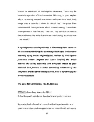 13
related to alterations of interceptive awareness. There may be
some disregulation of insula function. This may, in part, explain
why a recovering anorexic can draw a self-portrait of their body
image that is typically 3 times its actual size.” To quote from
someone with this experience who is now recovering, “I was down
to 80 pounds at five-foot six,” she says. “My self-portrait was so
distorted I was able to lie down inside the drawing, but that’s how
I saw myself."
A reprint from an article published in Bloomberg News serves as
an excellent summary of the evidence pertaining to the addictive
nature of highly processed [junk] foods. Written by investigative
journalists Robert Langreth and Duane Stanford, the article
explores the social, economic, and biological impact of food
addiction and provides a rather convincing indictment of the
companies profiting from these products. Here is a [reprint] of the
Bloomberg article
The Case for Commercial FoodAddiction
REPRINT- Bloomberg News, April 2011
Robert Langreth and Duane Stanford, investigativereporters
A growing body of medical research at leading universities and
government laboratories suggests that processed foods and sugary
 