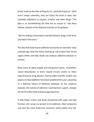14
drinks made by the likes of PepsiCo Inc. and Kraft Foods Inc. (KFT)
aren’t simply unhealthy, they can hijack the brain in ways that
resemble addictions to cocaine, nicotine and other drugs. “The
data is so overwhelming the field has to accept it,” said Nora
Volkow, Director of the National Institute on Drug Abuse.
“We are finding a tremendous overlap between drugs in the brain
and food in the brain.”
The idea that food may be addictive was barely on scientists’ radar
a decade ago. Now the field is heating up. Lab studies have found
sugary drinks and fatty foods can produce addictive behavior in
animals.
Brain scans of obese people and compulsive eaters, meanwhile,
reveal disturbances in brain reward circuits similar to those
experienced by drug abusers. Twenty-eight scientific studies and
papers on food addiction have been published this year, according
to a National Library of Medicine database. As the evidence
expands, the science of addiction could become a game changer
for the $1 trillion food and beverageindustries.
If fatty foods, snacks, and drinks sweetened with sugar and high
fructose corn syrup are proven to be addictive, food companies
may face the most drawn-out consumer safety battle since the
 