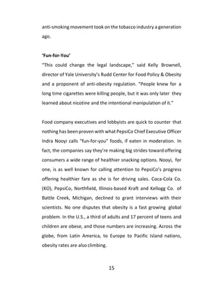 15
anti-smoking movement took on the tobacco industry a generation
ago.
‘Fun-for-You’
“This could change the legal landscape,” said Kelly Brownell,
director of Yale University’s Rudd Center for Food Policy & Obesity
and a proponent of anti-obesity regulation. “People knew for a
long time cigarettes were killing people, but it was only later they
learned about nicotine and the intentional manipulation of it.”
Food company executives and lobbyists are quick to counter that
nothing has been proven with what PepsiCo Chief Executive Officer
Indra Nooyi calls “fun-for-you” foods, if eaten in moderation. In
fact, the companies say they’re making big strides toward offering
consumers a wide range of healthier snacking options. Nooyi, for
one, is as well known for calling attention to PepsiCo’s progress
offering healthier fare as she is for driving sales. Coca-Cola Co.
(KO), PepsiCo, Northfield, Illinois-based Kraft and Kellogg Co. of
Battle Creek, Michigan, declined to grant interviews with their
scientists. No one disputes that obesity is a fast growing global
problem. In the U.S., a third of adults and 17 percent of teens and
children are obese, and those numbers are increasing. Across the
globe, from Latin America, to Europe to Pacific Island nations,
obesity rates are also climbing.
 