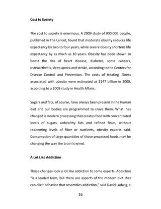 16
Cost to Society
The cost to society is enormous. A 2009 study of 900,000 people,
published in The Lancet, found that moderate obesity reduces life
expectancy by two to four years, while severe obesity shortens life
expectancy by as much as 10 years. Obesity has been shown to
boost the risk of heart disease, diabetes, some cancers,
osteoarthritis, sleep apnea and stroke, according to the Centers for
Disease Control and Prevention. The costs of treating illness
associated with obesity were estimated at $147 billion in 2008,
according to a 2009 study in HealthAffairs.
Sugars and fats, of course, have always been present in the human
diet and our bodies are programmed to crave them. What has
changed is modern processing that creates food with concentrated
levels of sugars, unhealthy fats and refined flour, without
redeeming levels of fiber or nutrients, obesity experts said.
Consumption of large quantities of those processed foods may be
changing the way the brain is wired.
A Lot Like Addiction
Those changes look a lot like addiction to some experts. Addiction
“is a loaded term, but there are aspects of the modern diet that
can elicit behavior that resembles addiction,” said David Ludwig,a
 