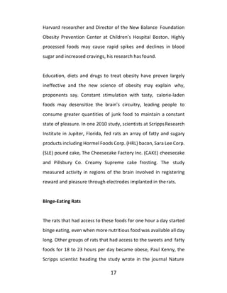 17
Harvard researcher and Director of the New Balance Foundation
Obesity Prevention Center at Children’s Hospital Boston. Highly
processed foods may cause rapid spikes and declines in blood
sugar and increased cravings, his research has found.
Education, diets and drugs to treat obesity have proven largely
ineffective and the new science of obesity may explain why,
proponents say. Constant stimulation with tasty, calorie-laden
foods may desensitize the brain’s circuitry, leading people to
consume greater quantities of junk food to maintain a constant
state of pleasure. In one 2010 study, scientists at ScrippsResearch
Institute in Jupiter, Florida, fed rats an array of fatty and sugary
products including Hormel Foods Corp. (HRL) bacon, Sara Lee Corp.
(SLE) pound cake, The Cheesecake Factory Inc. (CAKE) cheesecake
and Pillsbury Co. Creamy Supreme cake frosting. The study
measured activity in regions of the brain involved in registering
reward and pleasure through electrodes implanted in the rats.
Binge-Eating Rats
The rats that had access to these foods for one hour a day started
binge eating, even when more nutritious food was available all day
long. Other groups of rats that had access to the sweets and fatty
foods for 18 to 23 hours per day became obese, Paul Kenny, the
Scripps scientist heading the study wrote in the journal Nature
 