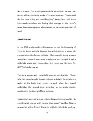 18
Neuroscience. The results produced the same brain pattern that
occurs with an escalating intake of cocaine, he wrote. “To see food
do the same thing was mind-boggling,” Kenny later said in an
interview.Researchers are finding that damage to the brain’s
reward centers may occur when people eat excessive quantities of
food.
Sweet Rewards
In one 2010 study conducted by researchers at the University of
Texas in Austin and the Oregon Research Institute, a nonprofit
group that studies human behavior, 26 overweight young women
were given magnetic resonance imaging scans as they got sips of a
milkshake made with Haagen-Dazs ice cream and Hershey Co.
(HSY)’s chocolate syrup.
The same women got repeat MRI scans six months later. Those
who had gained weight showed reduced activity in the striatum, a
region of the brain that registers reward, when they sipped
milkshakes the second time, according to the study results,
published in the Journal of Neuroscience.
“A career of overeating causes blunted reward receipt, and this is
exactly what you see with chronic drug abuse,” said Eric Stice, a
researcher at the Oregon Research Institute. Scientists studying
 