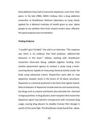 19
food addiction have had to overcome skepticism, even from their
peers. In the late 1990s, NIDA’s Volkow, then a drug addiction
researcher at Brookhaven National Laboratory on Long Island,
applied for a National Institutes of Health grant to scan obese
people to see whether their brain reward centers were affected.
Her grant proposal was turned down.
Finding Evidence
“I couldn’t get it funded,” she said in an interview. “The response
was there is no evidence that food produces addictive-like
behaviors in the brain.” Volkow, working with Brookhaven
researcher Gene-Jack Wang, cobbled together funding from
another government agency to conduct a study using a brain-
scanning device capable of measuring chemical activity inside the
body using radioactive tracers. Researchers were able to map
dopamine receptor levels in the brains of 10 obese volunteers.
Dopamine is a chemical produced in the brain that signals reward.
Natural boosters of dopamine include exercise and sexualactivity,
but drugs such as cocaine and heroin also stimulate the chemical
in large quantities. In drug abusers, brain receptors that receive the
dopamine signal may become unresponsive with increased drug
usage, causing drug abusers to steadily increase their dosage in
search of the same high. The Brookhaven study found that obese
 